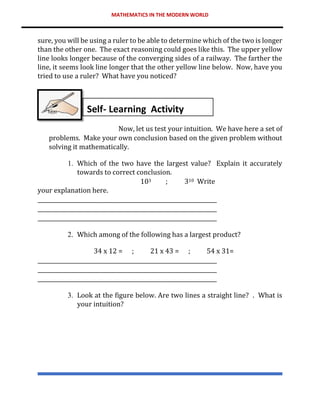 MATHEMATICS IN THE MODERN WORLD
sure, you will be using a ruler to be able to determine which of the two is longer
than the other one. The exact reasoning could goes like this. The upper yellow
line looks longer because of the converging sides of a railway. The farther the
line, it seems look line longer that the other yellow line below. Now, have you
tried to use a ruler? What have you noticed?
Now, let us test your intuition. We have here a set of
problems. Make your own conclusion based on the given problem without
solving it mathematically.
1. Which of the two have the largest value? Explain it accurately
towards to correct conclusion.
103 ; 310 Write
your explanation here.
__________________________________________________________________
__________________________________________________________________
__________________________________________________________________
2. Which among of the following has a largest product?
34 x 12 = ; 21 x 43 = ; 54 x 31=
__________________________________________________________________
__________________________________________________________________
__________________________________________________________________
3. Look at the figure below. Are two lines a straight line? . What is
your intuition?
Self- Learning Activity
 
