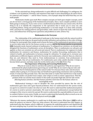MATHEMATICS IN THE MODERN WORLD
To the untrained eye, doing mathematics is quite difficult and challenging. It is ambiguous, for
it follows a set of patterns, formulas, and sequences that make it more demanding to do and to learn.
It is abstract and complex ---- and for these reasons, a lot of people adopt the belief that they are not
math people.
Mathematics builds upon itself. More complex concepts are built upon simpler concepts, and if
you do not have a strong grasp of the fundamental principles, then a more complex problem is more
likely going to stump you. If you come across a mathematical problem that you cannot solve, the first
thing to do is to identify the components or the operations that it wants you to carry out, and
everything follows. Doing and performing mathematics is not that simple. It is done with curiosity,
with a penchant for seeking patterns and generalities, with a desire to know the truth, with trial and
error, and without fear of facing more questions and problems to solve. (Vistru-Yu)
Mathematics is for Everyone
The relationship of the mathematical landscape in the human mind with the natural world is
so strange that in the long run, the good math provides utilization and usefulness in the order of things.
Perhaps, for most people, they simply need to know the basics of the mathematical operations in order
to survive daily tasks; but for the human society to survive and for the human species to persistently
exist, humanity needs, beyond rudiment of mathematics. To safeguard our existence, we already have
delegated the functions of mathematics across all disciplines. There is mathematics we call pure and
applied, as there are scientists we call social and natural. There is mathematics for engineers to build,
mathematics for commerce and finance, mathematics for weather forecasting, mathematics that is
related to health, and mathematics to harness energy for utilization. To simply put it, everyone uses
mathematics in different degrees and levels. Everyone uses mathematics, whoever they are, wherever
they are, and whenever they need to. From mathematicians to scientists, from professionals to
ordinary people, they all use mathematics. For mathematics puts order amidst disorder. It helps us
become better persons and helps make the world a better place to live in. (Vistru-Yu).
The Importance of Knowing and Learning Mathematics
Why do we want to observe and describe patterns and regularities? Why do we want to
understand the physical phenomena governing our world? Why do we want to dig out rules and
structures that lie behind patterns of the natural order? It is because those rules and structures
explain what is going on. It is because they are beneficial in generating conclusions and in predicting
events. It is because they provide clues. The clues that make us realize that interference in the motion
of heavenly bodies can predict lunar eclipse, solar eclipse as well as comets’ appearances. That the
position of the sun and the moon relative to the earth can predict high tide and low tide events
affecting human activities. And that human activities need clues for the human culture to
meaningfully work.
Mathematical training is vital to decipher the clues provided by nature. But the role of
mathematics goes clues and it goes beyond prediction. Once we understand how the system works,
our goal is to control it to make it do what we want. We want to understand the mathematical pattern
of a storm to avoid or prevent catastrophes. We want to know the mathematical concept behind the
contagion of the virus to control its spread. We want to understand the unpredictability of cancer cells
to combat it before it even exists. Finally, we want to understand the butterfly effect as much as we are
so curious to know why the “die” of the physical world play god.
“Whatever the reasons, mathematics is a useful way to think about nature. What does it want to tell us
about the patterns we observe? There are many answers. We want to understand how they happen; to
understand why they happen, which is different; to organize the underlying patterns and regularities in
the most satisfying way; to predict how nature will behave; to control nature for our own ends; to make
 