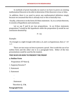 MATHEMATICS IN THE MODERN WORLD
In methods of proof, basically we need or we have to prove an existing
mathematical theorem to be able to determine if this theorem is true or false.
In addition, there is no need to prove any mathematical definition simply
because we assumed that this is already true or this is basically true.
Usually, a theorem is in the form of if-then statement. So, in a certain theorem,
it consists of hypothesis and conclusion.
Let us say P and Q are two propositions. In an if-then statement,
proposition P would be the hypothesis while the proposition Q would be our
conclusion denoted by:
P → Q
Example:
If a triangle is a right triangle with sides a, b, and c as hypotenuse, then a2 + b2
= c2.
There are two ways on how to present a proof. One is with the use of an
outline form and the other one is in a paragraph form. Either of the two
presentations could be used by the student.
TWO WAYS ON HOW TO PRESENT THE PROOF
a. Outline Form
Proposition: If P then Q.
1. Suppose/Assume P
2. Statement
3. Statement
.
.
. Statement
Therefore Q . b.
Paragraph Form
 