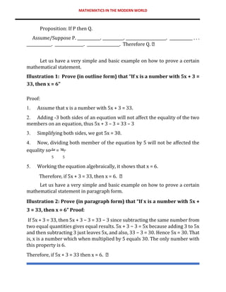 MATHEMATICS IN THE MODERN WORLD
Proposition: If P then Q.
Assume/Suppose P. ____________. ___________. _____________________. ____________ . . .
_____________. _______________. _________________. Therefore Q.
Let us have a very simple and basic example on how to prove a certain
mathematical statement.
Illustration 1: Prove (in outline form) that “If x is a number with 5x + 3 =
33, then x = 6”
Proof:
1. Assume that x is a number with 5x + 3 = 33.
2. Adding -3 both sides of an equation will not affect the equality of the two
members on an equation, thus 5x + 3 – 3 = 33 – 3
3. Simplifying both sides, we got 5x = 30.
4. Now, dividing both member of the equation by 5 will not be affected the
equality so 5𝑥 = 30.
5 5
5. Working the equation algebraically, it shows that x = 6.
Therefore, if 5x + 3 = 33, then x = 6.
Let us have a very simple and basic example on how to prove a certain
mathematical statement in paragraph form.
Illustration 2: Prove (in paragraph form) that “If x is a number with 5x +
3 = 33, then x = 6” Proof:
If 5x + 3 = 33, then 5x + 3 − 3 = 33 − 3 since subtracting the same number from
two equal quantities gives equal results. 5x + 3 − 3 = 5x because adding 3 to 5x
and then subtracting 3 just leaves 5x, and also, 33 − 3 = 30. Hence 5x = 30. That
is, x is a number which when multiplied by 5 equals 30. The only number with
this property is 6.
Therefore, if 5x + 3 = 33 then x = 6.
 