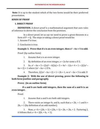 MATHEMATICS IN THE MODERN WORLD
Note: It is up to the student which of the two forms would be their preferred
presentation.
KINDS OF PROOF
1. DIRECT PROOF
DEFINITION. A direct proof is a mathematical argument that uses rules
of inference to derive the conclusion from the premises.
In a direct proof, let us say we need to prove a given theorem in a
form of P → Q. The steps in taking a direct proof would be:
1. Assume P is true.
2. Conclusion is true.
Example 1: Prove that if x is an even integer, then x2 – 6x + 5 is odd.
Proof: (by outline form)
1. Assume that x is an even integer.
2. By definition of an even integer, x = 2a for some a Z.
3. So, x2 – 6x + 5 = (2a)2 – 6(2a) + 5 = 4a2 – 12a + 4 + 1 = 2(2a2 –
6a + 2) + 1 where 2a2 – 6a + 2 k.
4. Therefore, 2(2a2 – 6a + 2) + 1 = 2k + 1, so x2 – 6x + 5 is odd.
Example 2: With the use of direct proving, prove the following in
both form (outline and paragraph).
Prove: (in an outline form)
If a and b are both odd integers, then the sum of a and b is an
even integer.
Proof:
1. Assume that a and b are both odd integers.
2. There exists an integer k1 and k2 such that a = 2k1 + 1 and b =
2k2 + 1 (by definition of an odd number).
3. Now, a + b = (2k1 + 1) + (2k2 + 1) = 2k1 + 2k2 + 2. Factoring 2,
it follows that a + b = 2(k1 + k2 + 1).
 