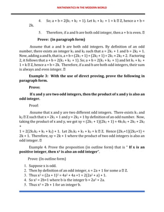 MATHEMATICS IN THE MODERN WORLD
4. So; a + b = 2(k1 + k2 + 1). Let k1 + k2 + 1 = k Z, hence a + b =
2k.
5. Therefore, if a and b are both odd integer, then a + b is even.
Prove: (in paragraph form)
Assume that a and b are both odd integers. By definition of an odd
number, there exists an integer k1 and k2 such that a = 2k1 + 1 and b = 2k2 + 1.
Now, adding a and b, that is, a + b = (2k1 + 1) + (2k2 + 1) = 2k1 + 2k2 + 2. Factoring
2, it follows that a + b = 2(k1 + k2 + 1). So; a + b = 2(k1 + k2 + 1) and let k1 + k2 +
1 = k Z, hence a + b = 2k. Therefore, if a and b are both odd integers, their sum
is always and even integer.
Example 3: With the use of direct proving, prove the following in
paragraph form.
Prove:
If x and y are two odd integers, then the product of x and y is also an
odd integer.
Proof:
Assume that x and y are two different odd integers. There exists k1 and
k2 Z such that x = 2k1 + 1 and y = 2k2 + 1 by definition of an odd number. Now,
taking the product of x and y, we got xy = (2k1 + 1)(2k2 + 1) = 4k1k2 + 2k1 + 2k2
+
1 = 2(2k1k2 + k1 + k2) + 1. Let 2k1k2 + k1 + k2 = k Z. Hence (2k1+1)(2k2+1) =
2k + 1. Therefore, xy = 2k + 1 where the product of two odd integers is also an
odd integer.
Example 4. Prove the proposition (in outline form) that is “ If x is an
positive integer, then x2 is also an odd integer”.
Prove: (In outline form)
1. Suppose x is odd.
2. Then by definition of an odd integer, x = 2a + 1 for some a Z.
3. Thus x2 = (2a + 1)2 = 4a2 + 4a +1 = 2(2a2 + a) + 1.
4. So x2 = 2b+1 where b is the integer b = 2a2 + 2a.
5. Thus x2 = 2b + 1 for an integer b.
 