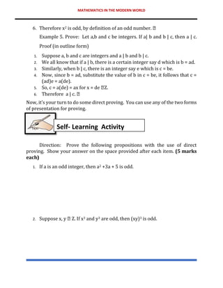 MATHEMATICS IN THE MODERN WORLD
6. Therefore x2 is odd, by definition of an odd number.
Example 5. Prove: Let a,b and c be integers. If a| b and b | c, then a | c.
Proof (in outline form)
1. Suppose a, b and c are integers and a | b and b | c.
2. We all know that if a | b, there is a certain integer say d which is b = ad.
3. Similarly, when b | c, there is an integer say e which is c = be.
4. Now, since b = ad, substitute the value of b in c = be, it follows that c =
(ad)e = a(de).
5. So, c = a(de) = ax for x = de Z.
6. Therefore a | c.
Now, it’s your turn to do some direct proving. You can use any of the two forms
of presentation for proving.
Direction: Prove the following propositions with the use of direct
proving. Show your answer on the space provided after each item. (5 marks
each)
1. If a is an odd integer, then a2 +3a + 5 is odd.
2. Suppose x, y Z. If x3 and y3 are odd, then (xy)3 is odd.
Self- Learning Activity
 