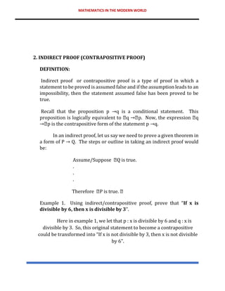 MATHEMATICS IN THE MODERN WORLD
2. INDIRECT PROOF (CONTRAPOSITIVE PROOF)
DEFINITION:
Indirect proof or contrapositive proof is a type of proof in which a
statement to be proved is assumed false and if the assumption leads to an
impossibility, then the statement assumed false has been proved to be
true.
Recall that the proposition p →q is a conditional statement. This
proposition is logically equivalent to q p. Now, the expression q
p is the contrapositive form of the statement p →q.
In an indirect proof, let us say we need to prove a given theorem in
a form of P → Q. The steps or outline in taking an indirect proof would
be:
Assume/Suppose Q is true.
.
.
.
Therefore P is true.
Example 1. Using indirect/contrapositive proof, prove that “If x is
divisible by 6, then x is divisible by 3”.
Here in example 1, we let that p : x is divisible by 6 and q : x is
divisible by 3. So, this original statement to become a contrapositive
could be transformed into “If x is not divisible by 3, then x is not divisible
by 6”.
 