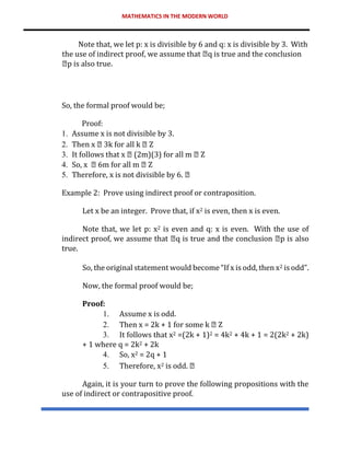 MATHEMATICS IN THE MODERN WORLD
Note that, we let p: x is divisible by 6 and q: x is divisible by 3. With
the use of indirect proof, we assume that q is true and the conclusion
p is also true.
So, the formal proof would be;
Proof:
1. Assume x is not divisible by 3.
2. Then x 3k for all k Z
3. It follows that x (2m)(3) for all m Z
4. So, x 6m for all m Z
5. Therefore, x is not divisible by 6.
Example 2: Prove using indirect proof or contraposition.
Let x be an integer. Prove that, if x2 is even, then x is even.
Note that, we let p: x2 is even and q: x is even. With the use of
indirect proof, we assume that q is true and the conclusion p is also
true.
So, the original statement would become “If x is odd, then x2 is odd”.
Now, the formal proof would be;
Proof:
1. Assume x is odd.
2. Then x = 2k + 1 for some k Z
3. It follows that x2 =(2k + 1)2 = 4k2 + 4k + 1 = 2(2k2 + 2k)
+ 1 where q = 2k2 + 2k
4. So, x2 = 2q + 1
5. Therefore, x2 is odd.
Again, it is your turn to prove the following propositions with the
use of indirect or contrapositive proof.
 