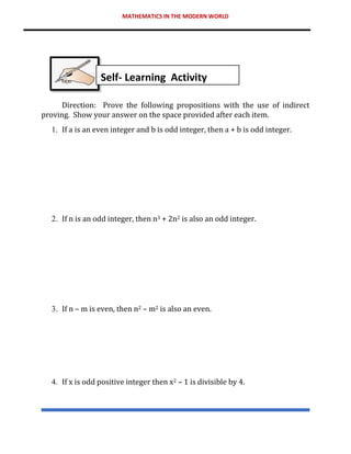 MATHEMATICS IN THE MODERN WORLD
Direction: Prove the following propositions with the use of indirect
proving. Show your answer on the space provided after each item.
1. If a is an even integer and b is odd integer, then a + b is odd integer.
2. If n is an odd integer, then n3 + 2n2 is also an odd integer.
3. If n – m is even, then n2 – m2 is also an even.
4. If x is odd positive integer then x2 – 1 is divisible by 4.
Self- Learning Activity
 