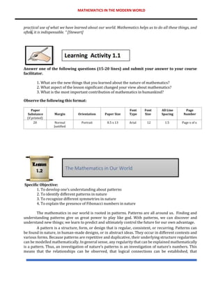 MATHEMATICS IN THE MODERN WORLD
practical use of what we have learned about our world. Mathematics helps us to do all these things, and
often, it is indispensable. “ [Stewart]
Answer one of the following questions (15-20 lines) and submit your answer to your course
facilitator.
1. What are the new things that you learned about the nature of mathematics?
2. What aspect of the lesson significant changed your view about mathematics?
3. What is the most important contribution of mathematics in humankind?
Observe the following this format:
Paper
Substance
(if printed)
Margin Orientation Paper Size
Font
Type
Font
Size
All Line
Spacing
Page
Number
20 Normal
Justified
Portrait 8.5 x 13 Arial 12 1.5 Page x of x
Specific Objective:
1. To develop one’s understanding about patterns
2. To identify different patterns in nature
3. To recognize different symmetries in nature
4. To explain the presence of Fibonacci numbers in nature
The mathematics in our world is rooted in patterns. Patterns are all around us. Finding and
understanding patterns give us great power to play like god. With patterns, we can discover and
understand new things; we learn to predict and ultimately control the future for our own advantage.
A pattern is a structure, form, or design that is regular, consistent, or recurring. Patterns can
be found in nature, in human-made designs, or in abstract ideas. They occur in different contexts and
various forms. Because patterns are repetitive and duplicative, their underlying structure regularities
can be modelled mathematically. In general sense, any regularity that can be explained mathematically
is a pattern. Thus, an investigation of nature’s patterns is an investigation of nature’s numbers. This
means that the relationships can be observed, that logical connections can be established, that
 