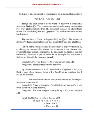 MATHEMATICS IN THE MODERN WORLD
To disprove this statement, we must prove its negation. Its negation is
∼ (∀x ∈ S,P(x)) = ∃ x ∈ S,∼ P(x).
Things are even simpler if we want to disprove a conditional
statement P(x) ⇒ Q(x). This statement asserts that for every x that makes
P(x) true, Q(x) will also be true. The statement can only be false if there
is an x that makes P(x) true and Q(x) false. This leads to our next outline
for disproof.
The question is “How to disprove P(x) ⇒ Q(x)”? The answer is
simple. Produce an example of an x that makes P(x) true and Q(x) false.
In both of the above outlines, the statement is disproved simply by
exhibiting an example that shows the statement is not always true.
(Think of it as an example that proves the statement is a promise that can
be broken.) There is a special name for an example that disproves a
statement: It is called a counterexample.
Example 1. Prove or disprove: All prime numbers are odd.
*Negation : Some prime numbers are even.
By counterexample: Let n = 2. By definition of a prime, 2 = (2)·(1).
But 2 is even where the only factor of 2 is 2 and 1 so we could say that 2
is a prime number.
Since we have found an even prime number so the original
statement is not true.
Example 2. Prove or disprove: For all integers x and y, if x + y is
even, then both x and y are even.
*Negation : For some integers x and y,if x + y is odd, then x and y is
odd.
Proof: (x) (y): x + y = 2k1 + 2k2, for k Z
x y: x + y = 2k1+ 1 + 2k2 + 1
= 2k1+ 2k2 + 2
= 2(k1 + k2 + 1)
 