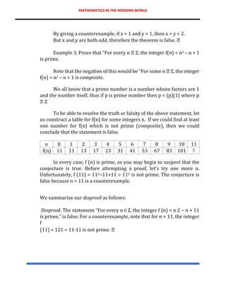 MATHEMATICS IN THE MODERN WORLD
By giving a counterexample, if x = 1 and y = 1, then x + y = 2.
But x and y are both odd, therefore the theorem is false.
Example 3. Prove that “For every n Z, the integer f(n) = n2 – n + 1
is prime.
Note that the negation of this would be “For some n Z, the integer
f(n) = n2 – n + 1 is composite.
We all know that a prime number is a number whose factors are 1
and the number itself, thus if p is prime number then p = (p)(1) where p
Z
To be able to resolve the truth or falsity of the above statement, let
us construct a table for f(n) for some integers n. If we could find at least
one number for f(n) which is not prime (composite), then we could
conclude that the statement is false.
n 0 1 2 3 4 5 6 7 8 9 10 11
f(n) 11 11 13 17 23 31 41 53 67 83 101 ?
In every case, f (n) is prime, so you may begin to suspect that the
conjecture is true. Before attempting a proof, let’s try one more n.
Unfortunately, f (11) = 112−11+11 = 112 is not prime. The conjecture is
false because n = 11 is a counterexample.
We summarize our disproof as follows:
Disproof. The statement “For every n Z, the integer f (n) = n 2 − n + 11
is prime,” is false. For a counterexample, note that for n = 11, the integer
f
(11) = 121 = 11·11 is not prime.
 