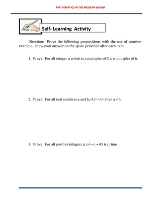 MATHEMATICS IN THE MODERN WORLD
Direction: Prove the following propositions with the use of counter-
example. Show your answer on the space provided after each item.
1. Prove: For all integer n which is a multiples of 3 are multiples of 6.
2. Prove: For all real numbers a and b, if a2 = b2, then a = b.
3. Prove: For all positive integers n, n2 – n + 41 is prime.
Self- Learning Activity
 