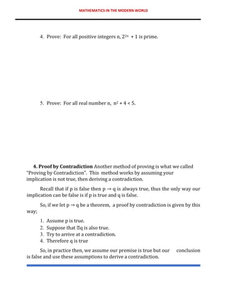 MATHEMATICS IN THE MODERN WORLD
4. Prove: For all positive integers n, 22n + 1 is prime.
5. Prove: For all real number n, n2 + 4 < 5.
4. Proof by Contradiction Another method of proving is what we called
“Proving by Contradiction”. This method works by assuming your
implication is not true, then deriving a contradiction.
Recall that if p is false then p → q is always true, thus the only way our
implication can be false is if p is true and q is false.
So, if we let p → q be a theorem, a proof by contradiction is given by this
way;
1. Assume p is true.
2. Suppose that q is also true.
3. Try to arrive at a contradiction.
4. Therefore q is true
So, in practice then, we assume our premise is true but our conclusion
is false and use these assumptions to derive a contradiction.
 