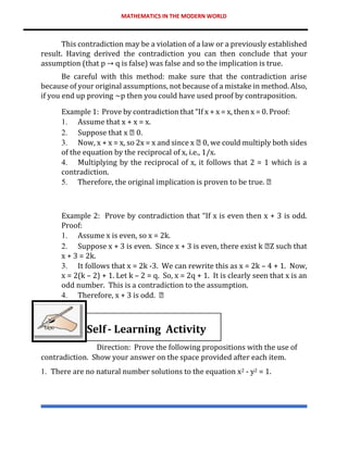 MATHEMATICS IN THE MODERN WORLD
This contradiction may be a violation of a law or a previously established
result. Having derived the contradiction you can then conclude that your
assumption (that p → q is false) was false and so the implication is true.
Be careful with this method: make sure that the contradiction arise
because of your original assumptions, not because of a mistake in method. Also,
if you end up proving ~p then you could have used proof by contraposition.
Example 1: Prove by contradiction that “If x + x = x, then x = 0. Proof:
1. Assume that x + x = x.
2. Suppose that x 0.
3. Now, x + x = x, so 2x = x and since x 0, we could multiply both sides
of the equation by the reciprocal of x, i.e., 1/x.
4. Multiplying by the reciprocal of x, it follows that 2 = 1 which is a
contradiction.
5. Therefore, the original implication is proven to be true.
Example 2: Prove by contradiction that “If x is even then x + 3 is odd.
Proof:
1. Assume x is even, so x = 2k.
2. Suppose x + 3 is even. Since x + 3 is even, there exist k Z such that
x + 3 = 2k.
3. It follows that x = 2k -3. We can rewrite this as x = 2k – 4 + 1. Now,
x = 2(k – 2) + 1. Let k – 2 = q. So, x = 2q + 1. It is clearly seen that x is an
odd number. This is a contradiction to the assumption.
4. Therefore, x + 3 is odd.
Self- Learning Activity
Direction: Prove the following propositions with the use of
contradiction. Show your answer on the space provided after each item.
1. There are no natural number solutions to the equation x2 - y2 = 1.
 