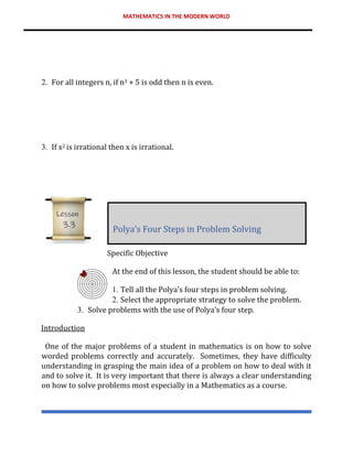 MATHEMATICS IN THE MODERN WORLD
2. For all integers n, if n3 + 5 is odd then n is even.
3. If x2 is irrational then x is irrational.
Specific Objective
At the end of this lesson, the student should be able to:
1. Tell all the Polya’s four steps in problem solving.
2. Select the appropriate strategy to solve the problem.
3. Solve problems with the use of Polya’s four step.
Introduction
One of the major problems of a student in mathematics is on how to solve
worded problems correctly and accurately. Sometimes, they have difficulty
understanding in grasping the main idea of a problem on how to deal with it
and to solve it. It is very important that there is always a clear understanding
on how to solve problems most especially in a Mathematics as a course.
Polya’s Four Steps in Problem Solving
Lesson
3.3
 