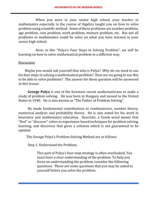 MATHEMATICS IN THE MODERN WORLD
When you were in your senior high school, your teacher in
mathematics especially in the course of Algebra taught you on how to solve
problem using scientific method. Some of these problems are number problem,
age problem, coin problem, work problem, mixture problem, etc. But not all
problems in mathematics could be solve on what you have learned in your
senior high school.
Here, in this “Polya’s Four Steps in Solving Problem”, we will be
learning on how to solve mathematical problem in a different way.
Discussion
Maybe you would ask yourself that who is Polya? Why do we need to use
his four steps in solving a mathematical problem? How are we going to use this
to be able to solve problems? The answer for these question will be answered
in this lesson.
George Polya is one of the foremost recent mathematicians to make a
study of problem solving. He was born in Hungary and moved to the United
States in 1940. He is also known as “The Father of Problem Solving”.
He made fundamental contributions to combinatorics, number theory,
numerical analysis and probability theory. He is also noted for his work in
heuristics and mathematics education. Heuristic, a Greek word means that
"find" or "discover" refers to experience-based techniques for problem solving,
learning, and discovery that gives a solution which is not guaranteed to be
optimal.
The George Polya’s Problem-Solving Method are as follows:
Step 1. Understand the Problem.
This part of Polya’s four-step strategy is often overlooked. You
must have a clear understanding of the problem. To help you
focus on understanding the problem, consider the following
questions. These are some questions that you may be asked to
yourself before you solve the problem.
 