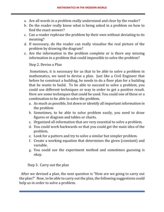 MATHEMATICS IN THE MODERN WORLD
a. Are all words in a problem really understand and clear by the reader?
b. Do the reader really know what is being asked in a problem on how to
find the exact answer?
c. Can a reader rephrase the problem by their own without deviating to its
meaning?
d. If necessary, do the reader can really visualize the real picture of the
problem by drawing the diagram?
e. Are the information in the problem complete or is there any missing
information in a problem that could impossible to solve the problem?
Step 2. Devise a Plan
Sometimes, it is necessary for us that to be able to solve a problem in
mathematics, we need to devise a plan. Just like a Civil Engineer that
before he construct a building, he needs to do a floor plan for a building
that he wants to build. To be able to succeed to solve a problem, you
could use different techniques or way in order to get a positive result.
Here are some techniques that could be used. You could one of these or a
combination to be able to solve the problem.
a. As much as possible, list down or identify all important information in
the problem
b. Sometimes, to be able to solve problem easily, you need to draw
figures or diagram and tables or charts.
c. Organized all information that are very essential to solve a problem.
d. You could work backwards so that you could get the main idea of the
problem.
e. Look for a pattern and try to solve a similar but simpler problem.
f. Create a working equation that determines the given (constant) and
variable.
g. You could use the experiment method and sometimes guessing is
okay.
Step 3. Carry out the plan
After we devised a plan, the next question is “How are we going to carry out
the plan?” Now, to be able to carry out the plan, the following suggestions could
help us in order to solve a problem.
 