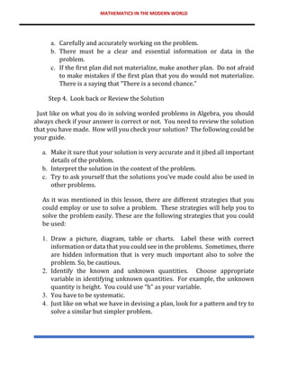 MATHEMATICS IN THE MODERN WORLD
a. Carefully and accurately working on the problem.
b. There must be a clear and essential information or data in the
problem.
c. If the first plan did not materialize, make another plan. Do not afraid
to make mistakes if the first plan that you do would not materialize.
There is a saying that “There is a second chance.”
Step 4. Look back or Review the Solution
Just like on what you do in solving worded problems in Algebra, you should
always check if your answer is correct or not. You need to review the solution
that you have made. How will you check your solution? The following could be
your guide.
a. Make it sure that your solution is very accurate and it jibed all important
details of the problem.
b. Interpret the solution in the context of the problem.
c. Try to ask yourself that the solutions you’ve made could also be used in
other problems.
As it was mentioned in this lesson, there are different strategies that you
could employ or use to solve a problem. These strategies will help you to
solve the problem easily. These are the following strategies that you could
be used:
1. Draw a picture, diagram, table or charts. Label these with correct
information or data that you could see in the problems. Sometimes, there
are hidden information that is very much important also to solve the
problem. So, be cautious.
2. Identify the known and unknown quantities. Choose appropriate
variable in identifying unknown quantities. For example, the unknown
quantity is height. You could use “h” as your variable.
3. You have to be systematic.
4. Just like on what we have in devising a plan, look for a pattern and try to
solve a similar but simpler problem.
 