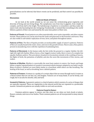 MATHEMATICS IN THE MODERN WORLD
generalizations can be inferred, that future events can be predicted, and that control can possibly be
possible.
Discussions
Different Kinds of Pattern
As we look at the world around us, we can sense the orchestrating great regularity and
diversity of living and non-living things. The symphonies vary from tiny to gigantic, from simple to
complex, and from dull to the bright. The kaleidoscope of patterns is everywhere and they make the
nature look only fascinating but also intriguing. Paradoxically, it seemed that everything in the world
follows a pattern of their own and tamed by the same time pattern of their own.
Patterns of Visuals. Visual patterns are often unpredictable, never quite repeatable, and often contain
fractals. These patterns are can be seen from the seeds and pinecones to the branches and leaves. They
are also visible in self-similar replication of trees, ferns, and plants throughout nature.
Patterns of Flow. The flow of liquids provides an inexhaustible supply of nature’s patterns. Patterns
of flow are usually found in the water, stone, and even in the growth of trees. There is also a flow pattern
present in meandering rivers with the repetition of undulating lines.
Patterns of Movement. In the human walk, the feet strike the ground in a regular rhythm: the left-
right-left-right-left rhythm. When a horse, a four-legged creature walks, there is more of a complex but
equally rhythmic pattern. This prevalence of pattern in locomotion extends to the scuttling of insects,
the flights of birds, the pulsations of jellyfish, and also the wave-like movements of fish, worms, and
snakes.
Patterns of Rhythm. Rhythm is conceivably the most basic pattern in nature. Our hearts and lungs
follow a regular repeated pattern of sounds or movement whose timing is adapted to our body’s needs.
Many of nature’s rhythms are most likely similar to a heartbeat, while others are like breathing. The
beating of the heart, as well as breathing, have a default pattern.
Patterns of Texture. A texture is a quality of a certain object that we sense through touch. It exists as
a literal surface that we can feel, see, and imagine. Textures are of many kinds. It can be bristly, and
rough, but it can also be smooth, cold, and hard.
Geometric Patterns. A geometric pattern is a kind of pattern which consists of a series of shapes that
are typically repeated. These are regularities in the natural world that are repeated in a predictable
manner. Geometrical patterns are usually visible on cacti and succulents.
Patterns Found in Nature
Common patterns appear in nature, just like what we see when we look closely at plants,
flowers, animals, and even at our bodies. These common patterns are all incorporated in many natural
things.
 
