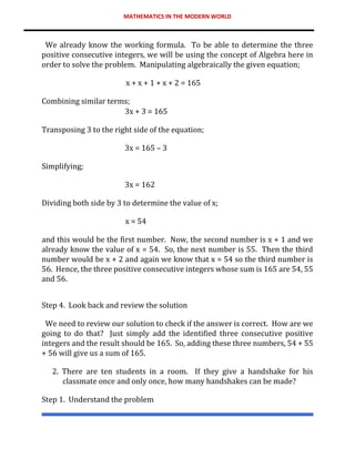 MATHEMATICS IN THE MODERN WORLD
We already know the working formula. To be able to determine the three
positive consecutive integers, we will be using the concept of Algebra here in
order to solve the problem. Manipulating algebraically the given equation;
x + x + 1 + x + 2 = 165
Combining similar terms;
3x + 3 = 165
Transposing 3 to the right side of the equation;
3x = 165 – 3
Simplifying;
3x = 162
Dividing both side by 3 to determine the value of x;
x = 54
and this would be the first number. Now, the second number is x + 1 and we
already know the value of x = 54. So, the next number is 55. Then the third
number would be x + 2 and again we know that x = 54 so the third number is
56. Hence, the three positive consecutive integers whose sum is 165 are 54, 55
and 56.
Step 4. Look back and review the solution
We need to review our solution to check if the answer is correct. How are we
going to do that? Just simply add the identified three consecutive positive
integers and the result should be 165. So, adding these three numbers, 54 + 55
+ 56 will give us a sum of 165.
2. There are ten students in a room. If they give a handshake for his
classmate once and only once, how many handshakes can be made?
Step 1. Understand the problem
 