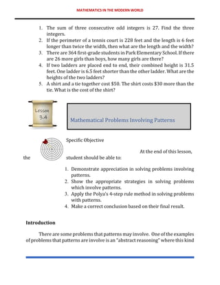 MATHEMATICS IN THE MODERN WORLD
1. The sum of three consecutive odd integers is 27. Find the three
integers.
2. If the perimeter of a tennis court is 228 feet and the length is 6 feet
longer than twice the width, then what are the length and the width?
3. There are 364 first-grade students in Park Elementary School. If there
are 26 more girls than boys, how many girls are there?
4. If two ladders are placed end to end, their combined height is 31.5
feet. One ladder is 6.5 feet shorter than the other ladder. What are the
heights of the two ladders?
5. A shirt and a tie together cost $50. The shirt costs $30 more than the
tie. What is the cost of the shirt?
Specific Objective
At the end of this lesson,
the student should be able to:
1. Demonstrate appreciation in solving problems involving
patterns.
2. Show the appropriate strategies in solving problems
which involve patterns.
3. Apply the Polya’s 4-step rule method in solving problems
with patterns.
4. Make a correct conclusion based on their final result.
Introduction
There are some problems that patterns may involve. One of the examples
of problems that patterns are involve is an “abstract reasoning” where this kind
Mathematical Problems Involving Patterns
Lesson
3.4
 