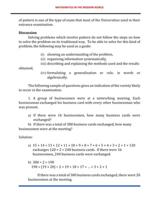 MATHEMATICS IN THE MODERN WORLD
of pattern is one of the type of exam that most of the Universities used in their
entrance examination.
Discussion
Solving problems which involve pattern do not follow the steps on how
to solve the problem on its traditional way. To be able to solve for this kind of
problem, the following may be used as a guide:
(i) showing an understanding of the problem,
(ii) organising information systematically,
(iii) describing and explaining the methods used and the results
obtained,
(iv) formulating a generalisation or rule, in words or
algebraically.
The following sample of questions gives an indication of the variety likely
to occur in the examination.
1. A group of businessmen were at a networking meeting. Each
businessman exchanged his business card with every other businessman who
was present.
a) If there were 16 businessmen, how many business cards were
exchanged?
b) If there was a total of 380 business cards exchanged, how many
businessmen were at the meeting?
Solution:
a) 15 + 14 + 13 + 12 + 11 + 10 + 9 + 8 + 7 + 6 + 5 + 4 + 3 + 2 + 1 = 120
exchanges 120 × 2 = 240 business cards. If there were 16
businessmen, 240 business cards were exchanged.
b) 380 ÷ 2 = 190
190 = (19 × 20) ÷ 2 = 19 + 18 + 17 + … + 3 + 2 + 1
If there was a total of 380 business cards exchanged, there were 20
businessmen at the meeting.
 