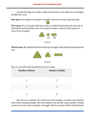 MATHEMATICS IN THE MODERN WORLD
A good strategy is to make a table and list how many balls are in triangles
of different rows.
One row: It is simple to see that a triangle with one row has only one ball.
Two rows: For a triangle with two rows, we add the balls from the top row to
the balls from the bottom row. It is useful to make a sketch of the separate
rows in the triangle.
3=1+2
Three rows: We add the balls from the top triangle to the balls from the bottom
row.
6=3+3
Now we can fill in the first three rows of a table.
Number of Rows Number of Balls
1 1
2 3
3 6
We can see a pattern. To create the next triangle, we add a new bottom
row to the existing triangle. The new bottom row has the same number of balls
as there are rows. (For example, a triangle with 3 rows has 3 balls in the bottom
 