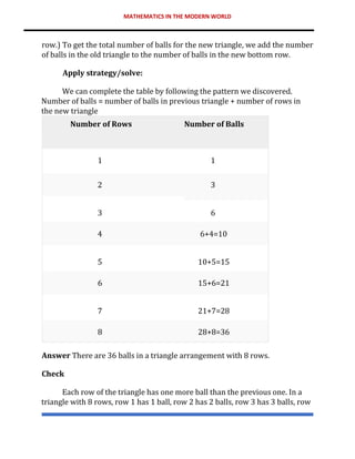 MATHEMATICS IN THE MODERN WORLD
row.) To get the total number of balls for the new triangle, we add the number
of balls in the old triangle to the number of balls in the new bottom row.
Apply strategy/solve:
We can complete the table by following the pattern we discovered.
Number of balls = number of balls in previous triangle + number of rows in
the new triangle
Number of Rows Number of Balls
1 1
2 3
3 6
4 6+4=10
5 10+5=15
6 15+6=21
7 21+7=28
8 28+8=36
Answer There are 36 balls in a triangle arrangement with 8 rows.
Check
Each row of the triangle has one more ball than the previous one. In a
triangle with 8 rows, row 1 has 1 ball, row 2 has 2 balls, row 3 has 3 balls, row
 