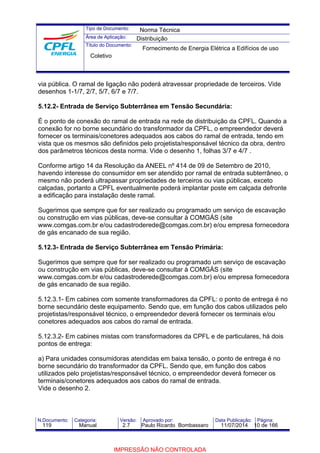 Tipo de Documento: 
Área de Aplicação: 
Título do Documento: 
Norma Técnica 
Distribuição 
Fornecimento de Energia Elétrica a Edifícios de uso 
Coletivo 
via pública. O ramal de ligação não poderá atravessar propriedade de terceiros. Vide 
desenhos 1-1/7, 2/7, 5/7, 6/7 e 7/7. 
5.12.2- Entrada de Serviço Subterrânea em Tensão Secundária: 
É o ponto de conexão do ramal de entrada na rede de distribuição da CPFL. Quando a 
conexão for no borne secundário do transformador da CPFL, o empreendedor deverá 
fornecer os terminais/conetores adequados aos cabos do ramal de entrada, tendo em 
vista que os mesmos são definidos pelo projetista/responsável técnico da obra, dentro 
dos parâmetros técnicos desta norma. Vide o desenho 1, folhas 3/7 e 4/7 . 
Conforme artigo 14 da Resolução da ANEEL nº 414 de 09 de Setembro de 2010, 
havendo interesse do consumidor em ser atendido por ramal de entrada subterrâneo, o 
mesmo não poderá ultrapassar propriedades de terceiros ou vias públicas, exceto 
calçadas, portanto a CPFL eventualmente poderá implantar poste em calçada defronte 
a edificação para instalação deste ramal. 
Sugerimos que sempre que for ser realizado ou programado um serviço de escavação 
ou construção em vias públicas, deve-se consultar à COMGÁS (site 
www.comgas.com.br e/ou cadastroderede@comgas.com.br) e/ou empresa fornecedora 
de gás encanado de sua região. 
5.12.3- Entrada de Serviço Subterrânea em Tensão Primária: 
Sugerimos que sempre que for ser realizado ou programado um serviço de escavação 
ou construção em vias públicas, deve-se consultar à COMGÁS (site 
www.comgas.com.br e/ou cadastroderede@comgas.com.br) e/ou empresa fornecedora 
de gás encanado de sua região. 
5.12.3.1- Em cabines com somente transformadores da CPFL: o ponto de entrega é no 
borne secundário deste equipamento. Sendo que, em função dos cabos utilizados pelo 
projetistas/responsável técnico, o empreendedor deverá fornecer os terminais e/ou 
conetores adequados aos cabos do ramal de entrada. 
5.12.3.2- Em cabines mistas com transformadores da CPFL e de particulares, há dois 
pontos de entrega: 
a) Para unidades consumidoras atendidas em baixa tensão, o ponto de entrega é no 
borne secundário do transformador da CPFL. Sendo que, em função dos cabos 
utilizados pelo projetistas/responsável técnico, o empreendedor deverá fornecer os 
terminais/conetores adequados aos cabos do ramal de entrada. 
Vide o desenho 2. 
N.Documento: Categoria: Versão: Aprovado por: Data Publicação: Página: 
119 Manual 2.7 Paulo Ricardo Bombassaro 11/07/2014 10 de 166 
IMPRESSÃO NÃO CONTROLADA 
 
