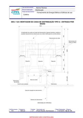 Tipo de Documento: 
Área de Aplicação: 
Título do Documento: 
Norma Técnica 
Distribuição 
Fornecimento de Energia Elétrica a Edifícios de uso 
Coletivo 
DES. 7-2/2- MONTAGEM DE CAIXA DE DISTRIBUIÇÃO TIPO U - ENTRADA POR 
BAIXO 
A distribuição dos cabos ao longo dos barramentos é apenas ilustrativa, podendo o 
projetista reposicioná-los (cabos) para uma melhor distribuição da corrente elétrica. 
Barramentos de cobre 
1450 
150 (mín.) 150 (mín.) 
Barramentos de 
cobre ou Cabos 
475 250 725 
2000 
400 a 600 
Disjuntor 
Neutro 
Eletrodutos 
300 250 
Disjuntor 
X 
Barra de cobre 
Eletrodutos 
de entrada 
Disjuntor 
Nível do piso acabado 
Caixa de inspeção de aterramemto 
Eletrodo de aterramento 
X 
Dimensões em milímetros 
N.Documento: Categoria: Versão: Aprovado por: Data Publicação: Página: 
119 Manual 2.7 Paulo Ricardo Bombassaro 11/07/2014 100 de 166 
IMPRESSÃO NÃO CONTROLADA 
 