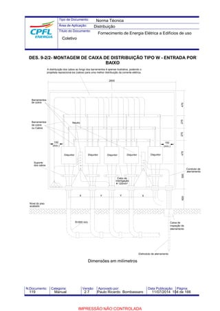 Tipo de Documento: 
Área de Aplicação: 
Título do Documento: 
Norma Técnica 
Distribuição 
Fornecimento de Energia Elétrica a Edifícios de uso 
Coletivo 
DES. 9-2/2- MONTAGEM DE CAIXA DE DISTRIBUIÇÃO TIPO W - ENTRADA POR 
BAIXO 
150 
A distribuição dos cabos ao longo dos barramentos é apenas ilustrativa, podendo o 
projetista reposicioná-los (cabos) para uma melhor distribuição da corrente elétrica. 
150 
Neutro 
2600 
(mín.) (mín.) 
Disjuntor Disjuntor 
Cabo de 
interligação 
# 120mm² 
Y 
Disjuntor 
X 
Disjuntor 
Eletroduto de aterramento 
600 500 475 275 275 475 
Caixa de 
inspeção de 
aterramento 
X Y 
R=500 mín. 
Dimensões em milímetros 
Disjuntor 
Barramentos 
de cobre 
Barramentos 
de cobre 
ou Cabos 
Suporte 
dos cabos 
Nível do piso 
acabado 
Condutor de 
aterramento 
N.Documento: Categoria: Versão: Aprovado por: Data Publicação: Página: 
119 Manual 2.7 Paulo Ricardo Bombassaro 11/07/2014 104 de 166 
IMPRESSÃO NÃO CONTROLADA 
 