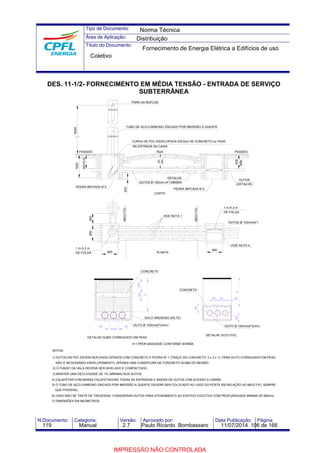 Tipo de Documento: 
Área de Aplicação: 
Título do Documento: 
Norma Técnica 
Distribuição 
Fornecimento de Energia Elétrica a Edifícios de uso 
Coletivo 
DES. 11-1/2- FORNECIMENTO EM MÉDIA TENSÃO - ENTRADA DE SERVIÇO 
SUBTERRÂNEA 
PARA AS MUFLAS 
TUBO DE AÇO-CARBONO ZINCADO POR IMERSÃO A QUENTE 
CURVA DE PVC ENVELOPADA EM 5cm DE CONCRETO ou PEAD 
NA ENTRADA DA CAIXA 
RUA PASSEIO 
DETALHE 
800 
MÍN. 
DUTOS Ø 100mm (4") MÍNIMO 
CORTE 
PEDRA BRITADA N°2 
VIDE NOTA 1 
PLANTA 
200 
CONCRETO 
50 
30 30 
H 
SOLO ARENOSO (SILTE) 
DUTO Ø 100mm(4")(mín) 
DETALHE DUBO CORRUGADO EM PEAD 
CONCRETO 
H = PROFUNDIDADE CONFORME NORMA 
600 
MÍN. 
DUTOS 
(DETALHE) 
800 
1 m A 2 m 
DE FOLGA 
DUTOS Ø 100mm(4") 
VIDE NOTA 4 
MEIO FIO 
6000 
1000 
PASSEIO 
NOTA 6 
PEDRA BRITADA N°2 
500 
800 
800 
1 m A 2 m 
DE FOLGA 
MEIO FIO 200 
NOTAS: 
30 30 50 
50 
DUTO Ø 100mm(4")(mín) 
DETALHE DUTO PVC 
50 
1) DUTOS EM PVC DEVEM SER ENVELOPADOS COM CONCRETO E PEDRA Nº 1 (TRAÇO DO CONCRETO: 3 x 3 x 1), PARA DUTO CORRUGADO EM PEAD 
NÃO É NECESSÁRIO ENVELOPAMENTO, APENAS UMA COBERTURA DE CONCRETO ACIMA DO MESMO. 
2) O FUNDO DA VALA DEVERÁ SER NIVELADO E COMPACTADO. 
3) MANTER UMA DECLIVIDADE DE 1% (MÍNIMA) NOS DUTOS. 
4) CALAFETAR COM MASSA CALAFETADORA TODAS AS ENTRADAS E SAÍDAS DE DUTOS COM ACESSO A CABINE. 
H 
5) O TUBO DE AÇO-CARBONO ZINCADO POR IMERSÃO A QUENTE DEVERÁ SER COLOCADO AO LADO DO POSTE EM RELAÇÃO AO MEIO FIO, SEMPRE 
QUE POSSÍVEL. 
6) CASO NÃO SE TRATE DE TRAVESSIA, CONSIDERAR DUTOS PARA ATENDIMENTO AO EDIFÍCIO COLETIVO COM PROFUNDIDADE MÍNIMA DE 600mm. 
7) DIMENSÕES EM MILÍMETROS. 
N.Documento: Categoria: Versão: Aprovado por: Data Publicação: Página: 
119 Manual 2.7 Paulo Ricardo Bombassaro 11/07/2014 106 de 166 
IMPRESSÃO NÃO CONTROLADA 
 