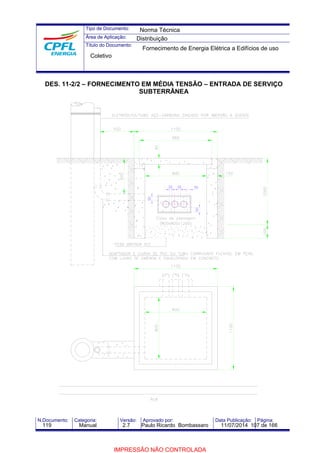 Tipo de Documento: 
Área de Aplicação: 
Título do Documento: 
Norma Técnica 
Distribuição 
Fornecimento de Energia Elétrica a Edifícios de uso 
Coletivo 
DES. 11-2/2 – FORNECIMENTO EM MÉDIA TENSÃO – ENTRADA DE SERVIÇO 
SUBTERRÂNEA 
30 30 50 
50 
50 
N.Documento: Categoria: Versão: Aprovado por: Data Publicação: Página: 
119 Manual 2.7 Paulo Ricardo Bombassaro 11/07/2014 107 de 166 
IMPRESSÃO NÃO CONTROLADA 
 