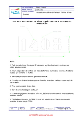 Tipo de Documento: 
Área de Aplicação: 
Título do Documento: 
Norma Técnica 
Distribuição 
Fornecimento de Energia Elétrica a Edifícios de uso 
Coletivo 
DES. 12- FORNECIMENTO EM MÉDIA TENSÃO – ENTRADA DE SERVIÇO – 
NUMERAÇÃO 
Notas: 
1) Toda entrada de serviço subterrânea deverá ser identificada com o número do 
prédio a que pertence. 
2) A numeração deverá ser feita em placa de folha de alumínio ou flandres, afixada na 
cruzeta que sustenta as muflas. 
3) A numeração deverá ser com gabarito número 6. 
4) O fundo com dimensões indicadas no desenho deverá ser preto e a numeração de 
cor amarela. 
5) Tinta recomendada: tinta à óleo. 
6) Deverá ser instalado pelo particular. 
7) Quando a ligação for através de outra rua, escrever o nome da rua, abreviadamente, 
antes do número. 
8) Tratando-se de muflas da CPFL, colocar em seguida aos número, com mesmo 
tamanho de letra a sigla CPFL. 
N.Documento: Categoria: Versão: Aprovado por: Data Publicação: Página: 
119 Manual 2.7 Paulo Ricardo Bombassaro 11/07/2014 108 de 166 
IMPRESSÃO NÃO CONTROLADA 
 