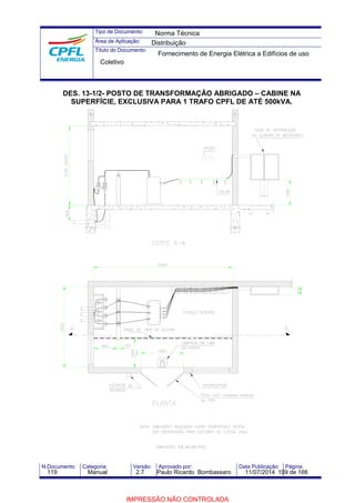Tipo de Documento: 
Área de Aplicação: 
Título do Documento: 
Norma Técnica 
Distribuição 
Fornecimento de Energia Elétrica a Edifícios de uso 
Coletivo 
DES. 13-1/2- POSTO DE TRANSFORMAÇÃO ABRIGADO – CABINE NA 
SUPERFÍCIE, EXCLUSIVA PARA 1 TRAFO CPFL DE ATÉ 500kVA. 
N.Documento: Categoria: Versão: Aprovado por: Data Publicação: Página: 
119 Manual 2.7 Paulo Ricardo Bombassaro 11/07/2014 109 de 166 
IMPRESSÃO NÃO CONTROLADA 
 