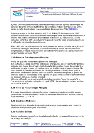 Tipo de Documento: 
Área de Aplicação: 
Título do Documento: 
Norma Técnica 
Distribuição 
Fornecimento de Energia Elétrica a Edifícios de uso 
Coletivo 
b) Para unidades consumidoras atendidas em média tensão, o ponto de entrega é na 
conexão do ramal primário subterrâneo de entrada na rede de distribuição da CPFL, 
sendo a mufla de entrada de responsabilidade do consumidor. Vide GED-2855. 
Conforme artigo 14 da Resolução da ANEEL nº 414 de 09 de Setembro de 2010, 
havendo interesse do consumidor em ser atendido por ramal de entrada subterrâneo, o 
mesmo não poderá ultrapassar propriedades de terceiros ou vias públicas, exceto 
calçadas, portanto a CPFL eventualmente poderá implantar poste em calçada defronte 
a edificação para instalação deste ramal. 
Nota: Não será permitida entrada de serviço aérea em tensão primária, exceção se faz 
quando da instalação de cabines, cubículos blindados e postos de transformação 
simplificados, isolados da edificação e para atendimento exclusivo a consumidor com 
carga instalada acima de 75kW. 
5.13- Ponto de Entrada (numa edificação) 
Ponto em que uma linha externa penetra na edificação. 
Em particular, no caso das linhas elétricas de energia, não se deve confundir “ponto de 
entrada” com “ponto de entrega”. A referência fundamental do “ponto de entrada” é a 
edificação, ou seja, o corpo principal ou cada um dos blocos de uma propriedade. No 
caso de edificações com pavimento em pilotis (geralmente o térreo) e nas quais a 
entrada da linha elétrica externa se dá no nível do pavimento em pilotis, o “ponto de 
entrada” pode ser considerado como o ponto em que a linha penetra no compartimento 
de acesso à edificação (hall de entrada). 
Além da edificação em si, outra referência indissociável de “ponto de entrada” é o 
“barramento de eqüipotencialização principal” (BEP), localizado junto ou bem próximo 
do ponto de entrada. 
5.14- Posto de Transformação Abrigado 
É o conjunto constituído pelo transformador, chaves de proteção em média tensão, 
pára-raios e demais acessórios, instalados no interior de um recinto fechado (cabine). 
Vide desenhos 13, 14 e 15. 
5.15- Quadro de Medidores 
Quadro destinado à instalação de medidor de energia e acessórios, bem como dos 
dispositivos de proteção geral e individual. 
5.16- Ramal de Entrada 
São os condutores e acessórios, instalados pelo cliente, compreendidos entre o ponto 
de entrega e a medição. 
N.Documento: Categoria: Versão: Aprovado por: Data Publicação: Página: 
119 Manual 2.7 Paulo Ricardo Bombassaro 11/07/2014 11 de 166 
IMPRESSÃO NÃO CONTROLADA 
 