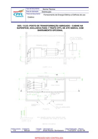 Tipo de Documento: 
Área de Aplicação: 
Título do Documento: 
Norma Técnica 
Distribuição 
Fornecimento de Energia Elétrica a Edifícios de uso 
Coletivo 
DES. 13-2/2- POSTO DE TRANSFORMAÇÃO ABRIGADO – CABINE NA 
SUPERFÍCIE, EXCLUSIVA PARA 1 TRAFO CPFL DE ATÉ 500KVA, COM 
BARRAMENTO OPCIONAL 
N.Documento: Categoria: Versão: Aprovado por: Data Publicação: Página: 
119 Manual 2.7 Paulo Ricardo Bombassaro 11/07/2014 110 de 166 
IMPRESSÃO NÃO CONTROLADA 
 