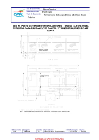 Tipo de Documento: 
Área de Aplicação: 
Título do Documento: 
Norma Técnica 
Distribuição 
Fornecimento de Energia Elétrica a Edifícios de uso 
Coletivo 
DES. 14- POSTO DE TRANSFORMAÇÃO ABRIGADO – CABINE NA SUPERFÍCIE, 
EXCLUSIVA PARA EQUIPAMENTOS DA CPFL, 2 TRANSFORMADORES DE ATÉ 
500kVA. 
Equ ipto P ro teção 
Geral da C.P .F .L 
Equipto P roteção 
Gera l da C.P .F .L 
NOTA: D imensões entre parênteses re ferem -se a cabines atendidas em classe de tensão 25kV. 
N.Documento: Categoria: Versão: Aprovado por: Data Publicação: Página: 
119 Manual 2.7 Paulo Ricardo Bombassaro 11/07/2014 111 de 166 
IMPRESSÃO NÃO CONTROLADA 
 