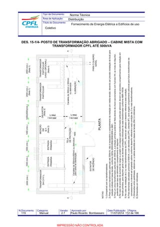 Tipo de Documento: 
Área de Aplicação: 
Título do Documento: 
N.Documento: Categoria: Versão: Aprovado por: Data Publicação: Página: 
DES. 15-1/4- POSTO DE TRANSFORMAÇÃO ABRIGADO – CABINE MISTA COM 
TRANSFORMADOR CPFL ATÉ 500kVA 
2000 (min.) 1000 (min.) 1000 (min.) 1400(2000)(min.) 
TRANSFORMADOR 
DA C.P.F.L. 
ENTRADA 
PRIMÁRIA 
ENTRADA 
PRIMÁRIA 
(Nota 2) 
DE PROTEÇÃO 
Canaleta de 300mmx300mm ou eletroduto 
para caixa de distribuição 
A 
1400 (min.) 
MEDIÇÃO 
EM 
M.T. 
DISJUNTOR 
2600 (min.) 
EXTINTOR 
NOTAS: 
1) Compatível com os transformadores. 
(Nota 1) (Nota 1) 
TRANSFORMADOR 
TRANSFORMADOR 
(Nota 4) 
(Nota 3) 
(Nota 1) (Nota 1) 
6) Para demandas calculadas próximas à 500kVA, a ser atendida pela CPFL (clientes BT), será exigido compartimento adicional para futuro transformador da 
7) Dimensões entre parênteses, referem-se a cabine atendida em classe de tensão 25kV.m milímetros. 
ILUMINAÇÃO 
DE INCÊNDIO 
1600 
TELA 
2000 (min.) 
PLANTA 
2000 (min.) 2000 (min.) 
PARTICULAR 
PARTICULAR 
(VAGO -OPCIONAL) 
PARA O QUADRO 
Canaleta de 300mm x 300mm 
ou eletroduto 
GERAL 
A 
2) Para um único transformador particular até 300kVA, não é necessário o compartimento da medição em média tensão, devendo ser previsto instalação de local para 
medição indireta em baixa tensão, conforme GEDs 2855/2856/2858/2859 e 2861. 
3) Para um único transformador particular até 300kVA, a proteção primária poderá ser feita através de chave seccionadora com fusíveis HH, ao invés de disjuntor, 
podendo neste caso ser eliminado o compartimento do disjuntor. 
4) No caso de previsão de aumento de carga ou projeto com espaço para transformador particular adicional, devem ser previstos compartimentos para medição em 
tensão primária, para disjuntor geral e para as devidas proteções individuais de cada transformador conforme NBR-14039. 
5) No caso de instalação de 2 ou mais transformadores da CPFL, deverá ser utilizado o desenho referente a esta condição. 
concessionária, e deverá ser projetada cabine conforme desenho referente a esta condição de 2 ou mais transformadores. 
8) Dimensões em milímetros. 
Norma Técnica 
Distribuição 
Fornecimento de Energia Elétrica a Edifícios de uso 
Coletivo 
119 Manual 2.7 Paulo Ricardo Bombassaro 11/07/2014 112 de 166 
IMPRESSÃO NÃO CONTROLADA 
 