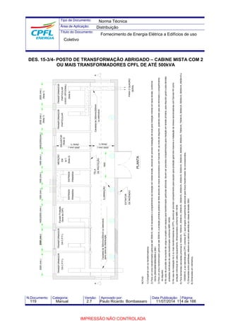 Tipo de Documento: 
Área de Aplicação: 
Título do Documento: 
N.Documento: Categoria: Versão: Aprovado por: Data Publicação: Página: 
DES. 15-3/4- POSTO DE TRANSFORMAÇÃO ABRIGADO – CABINE MISTA COM 2 
OU MAIS TRANSFORMADORES CPFL DE ATÉ 500kVA 
2000 (min.) 2000 (min.) 
1400(2000)(min.) 
TRANSFORMADOR 
DA C.P.F.L. 
TRANSFORMADOR 
DA C.P.F.L. 
1400(2000) (min.) 1000 (min.) 1000 (min.) 
Equipto Proteção 
Geral da CPFL 
Canaleta de 300mmx300mm ou eletroduto 
para caixa de distribuição 
A 
ENTRADA 
PRIMÁRIA 
1400 (min.) 
MEDIÇÃO 
EM 
M.T. 
ENTRADA 
PRIMÁRIA 
DISJUNTOR 
ILUMINAÇÃO 
(Nota 2) 
DE PROTEÇÃO 
(Nota 1) (Nota 1) 
TRANSFORMADOR 
TRANSFORMADOR 
(Nota 4) 
(Nota 3) 
(Nota 1) (Nota 1) 
NOTAS: 
6) Para demandas calculadas próximas à 1000kVA, 1500kVA, 2000kVA, 2500kVA, 3500kVA, 4000kVA, 4500kVA, 5000kVA, 5500kVA, 6000kVA, 6500kVA, 7000kVA, 7500kVA, 8000kVA, 8500kVA, 9000kVA, 9500kVA e 
10000kVA, a ser atendida pela CPFL (clientes BT), será exigido compartimento adicional para futuro transformador da concessionária. 
7) Dimensões entre parênteses, referem-se a cabine atendida em classe de tensão 25kV. 
2600 (min.) 
1) Compatível com os transformadores. 
EXTINTOR 
DE INCÊNDIO 
1600 
TELA 
2000 (min.) 
PLANTA 
2000 (min.) 2000 (min.) 
PARTICULAR 
PARTICULAR 
(VAGO -OPCIONAL) 
PARA O QUADRO 
Canaleta de 300mmx300mm 
ou eletroduto 
GERAL 
A 
2) Para um único transformador particular até 300kVA, não é necessário o compartimento da medição em média tensão, devendo ser previsto instalação de local para medição indireta em baixa tensão, conforme 
GEDs 2855/2856/2858/2859 e 2861. 
3) Para um único transformador particular até 300kVA, a proteção primária poderá ser feita através de chave seccionadora com fusíveis HH, ao invés de disjuntor, podendo neste caso ser eliminado o compartimento 
do disjuntor. 
4) No caso de previsão de aumento de carga ou projeto com espaço para transformador particular adicional, devem ser previstos compartimentos para medição em tensão primária, para disjuntor geral e para devidas 
proteções individuais de cada transformador conforme NBR-14039. 
5) No caso de instalação de 2 ou mais transformadores da CPFL, deverá ser previsto compartimento para equipto para proteção geral dos mesmos e instalação de chaves seccionadoras com fusíveis HH como 
proteção individual de cada equipamento, dimensionados conforme NBR-14039. 
8) Dimensões em milímetros. 
Norma Técnica 
Distribuição 
Fornecimento de Energia Elétrica a Edifícios de uso 
Coletivo 
119 Manual 2.7 Paulo Ricardo Bombassaro 11/07/2014 114 de 166 
IMPRESSÃO NÃO CONTROLADA 
 