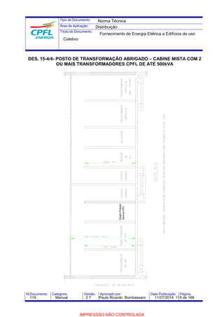Tipo de Documento: 
Área de Aplicação: 
Título do Documento: 
Norma Técnica 
Distribuição 
Fornecimento de Energia Elétrica a Edifícios de uso 
Coletivo 
DES. 15-4/4- POSTO DE TRANSFORMAÇÃO ABRIGADO – CABINE MISTA COM 2 
OU MAIS TRANSFORMADORES CPFL DE ATÉ 500kVA 
N.Documento: Categoria: Versão: Aprovado por: Data Publicação: Página: 
119 Manual 2.7 Paulo Ricardo Bombassaro 11/07/2014 115 de 166 
IMPRESSÃO NÃO CONTROLADA 
 