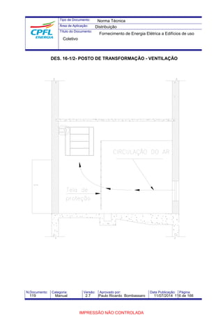 Tipo de Documento: 
Área de Aplicação: 
Título do Documento: 
Norma Técnica 
Distribuição 
Fornecimento de Energia Elétrica a Edifícios de uso 
Coletivo 
DES. 16-1/2- POSTO DE TRANSFORMAÇÃO - VENTILAÇÃO 
N.Documento: Categoria: Versão: Aprovado por: Data Publicação: Página: 
119 Manual 2.7 Paulo Ricardo Bombassaro 11/07/2014 116 de 166 
IMPRESSÃO NÃO CONTROLADA 
 
