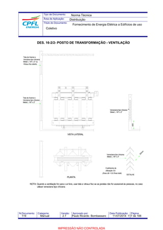 Tipo de Documento: 
Área de Aplicação: 
Título do Documento: 
Norma Técnica 
Distribuição 
Fornecimento de Energia Elétrica a Edifícios de uso 
Coletivo 
DES. 16-2/2- POSTO DE TRANSFORMAÇÃO - VENTILAÇÃO 
400 Tela de Arame e 
VISTA LATERAL 
PLANTA 
Veneziana tipo chicana 
Metal L 1/8" x 2" 
Veneziana tipo chicana 
Metal L 1/8" x 2" 
Coeficiente de 
utilização 0,6 
(Área útil = 0,6 Área total) 
DETALHE 
Tela de Arame e 
Venziana tipo chicana 
Metal L 1/8" x 2" ou 
Vitraux fixo aberto 
20mm 
Venziana tipo chicana 
Metal L 1/8" x 2" 
NOTA: Quando a ventilação for para o ar livre, usar tela e vitraux fixo se as janelas não for acessível às pessoas, no caso 
utilizar veneziana tipo chicana. 
N.Documento: Categoria: Versão: Aprovado por: Data Publicação: Página: 
119 Manual 2.7 Paulo Ricardo Bombassaro 11/07/2014 117 de 166 
IMPRESSÃO NÃO CONTROLADA 
 