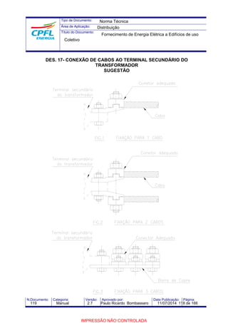 Tipo de Documento: 
Área de Aplicação: 
Título do Documento: 
Norma Técnica 
Distribuição 
Fornecimento de Energia Elétrica a Edifícios de uso 
Coletivo 
DES. 17- CONEXÃO DE CABOS AO TERMINAL SECUNDÁRIO DO 
TRANSFORMADOR 
SUGESTÃO 
N.Documento: Categoria: Versão: Aprovado por: Data Publicação: Página: 
119 Manual 2.7 Paulo Ricardo Bombassaro 11/07/2014 118 de 166 
IMPRESSÃO NÃO CONTROLADA 
 