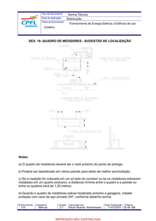 Tipo de Documento: 
Área de Aplicação: 
Título do Documento: 
Norma Técnica 
Distribuição 
Fornecimento de Energia Elétrica a Edifícios de uso 
Coletivo 
DES. 18- QUADRO DE MEDIDORES - SUGESTÃO DE LOCALIZAÇÃO 
Notas: 
a) O quadro de medidores deverá ser o mais próximo do ponto de entrega. 
b) Poderá ser desdobrado em vários painéis para efeito de melhor acomodação. 
c) Se a medição for colocada em um só lado do corredor ou se os medidores estiverem 
instalados em um quarto exclusivo, a distância mínima entre o quadro e a parede ou 
entre os quadros será de 1,20 metros. 
d) Quando o quadro de medidores estiver localizado próximo a garagens, instalar 
proteção com cano de aço zincado 3/4", conforme desenho acima. 
N.Documento: Categoria: Versão: Aprovado por: Data Publicação: Página: 
119 Manual 2.7 Paulo Ricardo Bombassaro 11/07/2014 119 de 166 
IMPRESSÃO NÃO CONTROLADA 
 