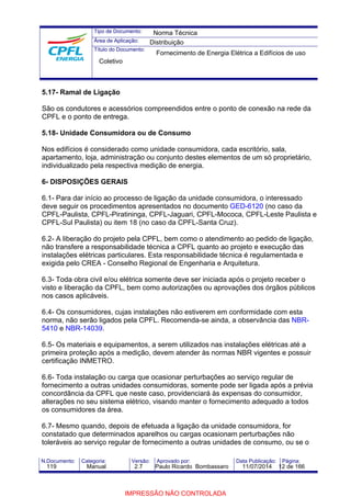 Tipo de Documento: 
Área de Aplicação: 
Título do Documento: 
Norma Técnica 
Distribuição 
Fornecimento de Energia Elétrica a Edifícios de uso 
Coletivo 
5.17- Ramal de Ligação 
São os condutores e acessórios compreendidos entre o ponto de conexão na rede da 
CPFL e o ponto de entrega. 
5.18- Unidade Consumidora ou de Consumo 
Nos edifícios é considerado como unidade consumidora, cada escritório, sala, 
apartamento, loja, administração ou conjunto destes elementos de um só proprietário, 
individualizado pela respectiva medição de energia. 
6- DISPOSIÇÕES GERAIS 
6.1- Para dar início ao processo de ligação da unidade consumidora, o interessado 
deve seguir os procedimentos apresentados no documento GED-6120 (no caso da 
CPFL-Paulista, CPFL-Piratininga, CPFL-Jaguari, CPFL-Mococa, CPFL-Leste Paulista e 
CPFL-Sul Paulista) ou item 18 (no caso da CPFL-Santa Cruz). 
6.2- A liberação do projeto pela CPFL, bem como o atendimento ao pedido de ligação, 
não transfere a responsabilidade técnica a CPFL quanto ao projeto e execução das 
instalações elétricas particulares. Esta responsabilidade técnica é regulamentada e 
exigida pelo CREA - Conselho Regional de Engenharia e Arquitetura. 
6.3- Toda obra civil e/ou elétrica somente deve ser iniciada após o projeto receber o 
visto e liberação da CPFL, bem como autorizações ou aprovações dos órgãos públicos 
nos casos aplicáveis. 
6.4- Os consumidores, cujas instalações não estiverem em conformidade com esta 
norma, não serão ligados pela CPFL. Recomenda-se ainda, a observância das NBR- 
5410 e NBR-14039. 
6.5- Os materiais e equipamentos, a serem utilizados nas instalações elétricas até a 
primeira proteção após a medição, devem atender às normas NBR vigentes e possuir 
certificação INMETRO. 
6.6- Toda instalação ou carga que ocasionar perturbações ao serviço regular de 
fornecimento a outras unidades consumidoras, somente pode ser ligada após a prévia 
concordância da CPFL que neste caso, providenciará às expensas do consumidor, 
alterações no seu sistema elétrico, visando manter o fornecimento adequado a todos 
os consumidores da área. 
6.7- Mesmo quando, depois de efetuada a ligação da unidade consumidora, for 
constatado que determinados aparelhos ou cargas ocasionam perturbações não 
toleráveis ao serviço regular de fornecimento a outras unidades de consumo, ou se o 
N.Documento: Categoria: Versão: Aprovado por: Data Publicação: Página: 
119 Manual 2.7 Paulo Ricardo Bombassaro 11/07/2014 12 de 166 
IMPRESSÃO NÃO CONTROLADA 
 