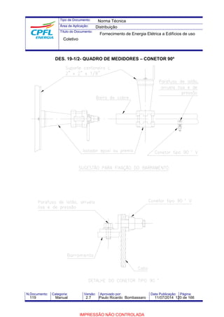Tipo de Documento: 
Área de Aplicação: 
Título do Documento: 
Norma Técnica 
Distribuição 
Fornecimento de Energia Elétrica a Edifícios de uso 
Coletivo 
DES. 19-1/2- QUADRO DE MEDIDORES – CONETOR 90º 
N.Documento: Categoria: Versão: Aprovado por: Data Publicação: Página: 
119 Manual 2.7 Paulo Ricardo Bombassaro 11/07/2014 120 de 166 
IMPRESSÃO NÃO CONTROLADA 
 