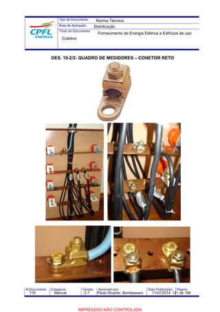 Tipo de Documento: 
Área de Aplicação: 
Título do Documento: 
Norma Técnica 
Distribuição 
Fornecimento de Energia Elétrica a Edifícios de uso 
Coletivo 
DES. 19-2/2- QUADRO DE MEDIDORES – CONETOR RETO 
N.Documento: Categoria: Versão: Aprovado por: Data Publicação: Página: 
119 Manual 2.7 Paulo Ricardo Bombassaro 11/07/2014 121 de 166 
IMPRESSÃO NÃO CONTROLADA 
 