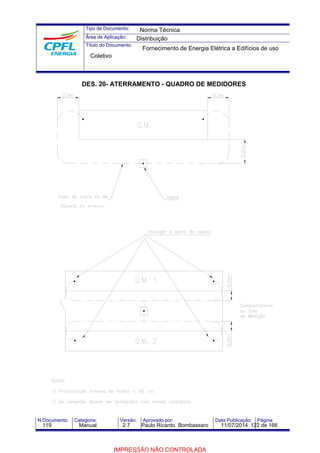 Tipo de Documento: 
Área de Aplicação: 
Título do Documento: 
Norma Técnica 
Distribuição 
Fornecimento de Energia Elétrica a Edifícios de uso 
Coletivo 
DES. 20- ATERRAMENTO - QUADRO DE MEDIDORES 
N.Documento: Categoria: Versão: Aprovado por: Data Publicação: Página: 
119 Manual 2.7 Paulo Ricardo Bombassaro 11/07/2014 122 de 166 
IMPRESSÃO NÃO CONTROLADA 
 