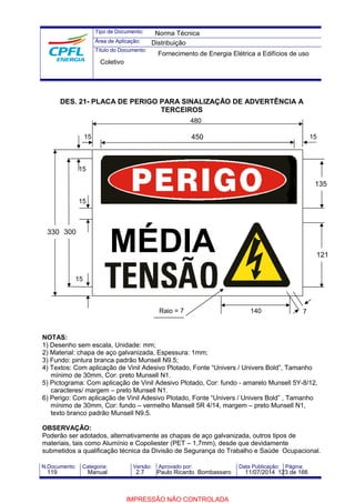 Tipo de Documento: 
Área de Aplicação: 
Título do Documento: 
DES. 21- PLACA DE PERIGO PARA SINALIZAÇÃO DE ADVERTÊNCIA A 
TERCEIROS 
480 
450 
330 300 
15 
15 15 
7 
NOTAS: 
1) Desenho sem escala, Unidade: mm; 
2) Material: chapa de aço galvanizada, Espessura: 1mm; 
3) Fundo: pintura branca padrão Munsell N9.5; 
4) Textos: Com aplicação de Vinil Adesivo Plotado, Fonte “Univers / Univers Bold”, Tamanho 
mínimo de 30mm, Cor: preto Munsell N1. 
5) Pictograma: Com aplicação de Vinil Adesivo Plotado, Cor: fundo - amarelo Munsell 5Y-8/12, 
caracteres/ margem – preto Munsell N1. 
6) Perigo: Com aplicação de Vinil Adesivo Plotado, Fonte “Univers / Univers Bold” , Tamanho 
mínimo de 30mm, Cor: fundo – vermelho Mansell 5R 4/14, margem – preto Munsell N1, 
texto branco padrão Munsell N9.5. 
OBSERVAÇÃO: 
Poderão ser adotados, alternativamente as chapas de aço galvanizada, outros tipos de 
materiais, tais como Alumínio e Copoliester (PET – 1,7mm), desde que devidamente 
submetidos a qualificação técnica da Divisão de Segurança do Trabalho e Saúde Ocupacional. 
N.Documento: Categoria: Versão: Aprovado por: Data Publicação: Página: 
135 
121 MÉDIA 
Raio = 7 140 
15 
15 
Norma Técnica 
Distribuição 
Fornecimento de Energia Elétrica a Edifícios de uso 
Coletivo 
119 Manual 2.7 Paulo Ricardo Bombassaro 11/07/2014 123 de 166 
IMPRESSÃO NÃO CONTROLADA 
 