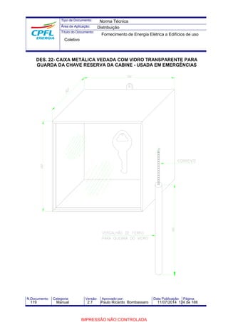 Tipo de Documento: 
Área de Aplicação: 
Título do Documento: 
Norma Técnica 
Distribuição 
Fornecimento de Energia Elétrica a Edifícios de uso 
Coletivo 
DES. 22- CAIXA METÁLICA VEDADA COM VIDRO TRANSPARENTE PARA 
GUARDA DA CHAVE RESERVA DA CABINE - USADA EM EMERGÊNCIAS 
N.Documento: Categoria: Versão: Aprovado por: Data Publicação: Página: 
119 Manual 2.7 Paulo Ricardo Bombassaro 11/07/2014 124 de 166 
IMPRESSÃO NÃO CONTROLADA 
 