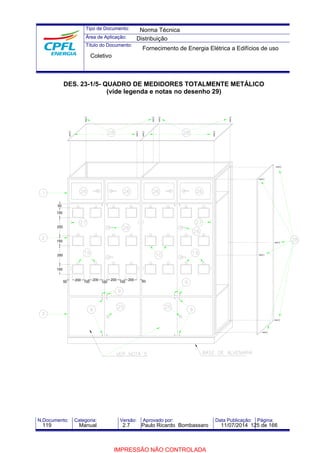 Tipo de Documento: 
Área de Aplicação: 
Título do Documento: 
Norma Técnica 
Distribuição 
Fornecimento de Energia Elétrica a Edifícios de uso 
Coletivo 
DES. 23-1/5- QUADRO DE MEDIDORES TOTALMENTE METÁLICO 
(vide legenda e notas no desenho 29) 
50 
150 
250 
150 
250 
150 
50 200 100 200 100 200 100 200 50 
N.Documento: Categoria: Versão: Aprovado por: Data Publicação: Página: 
119 Manual 2.7 Paulo Ricardo Bombassaro 11/07/2014 125 de 166 
IMPRESSÃO NÃO CONTROLADA 
 